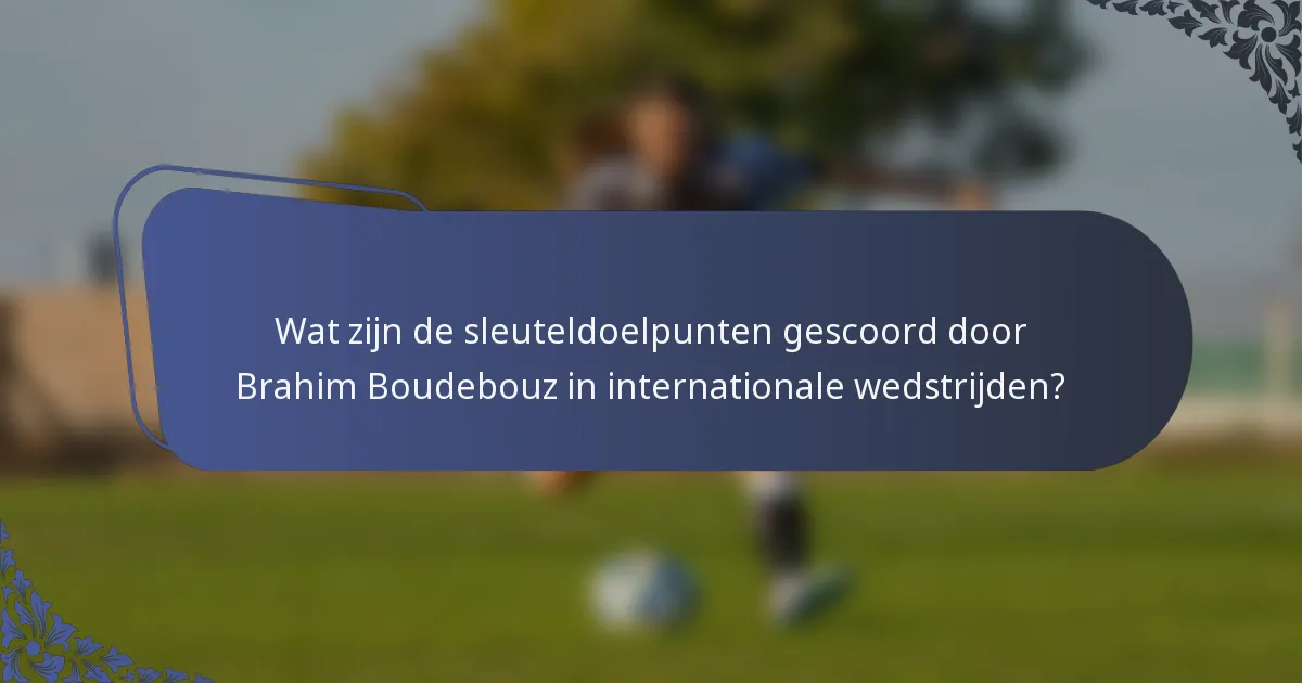 Wat zijn de sleuteldoelpunten gescoord door Brahim Boudebouz in internationale wedstrijden?